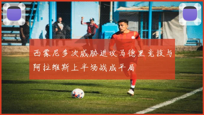 西蒙尼多次威胁进攻马德里竞技与阿拉维斯上半场战成平局