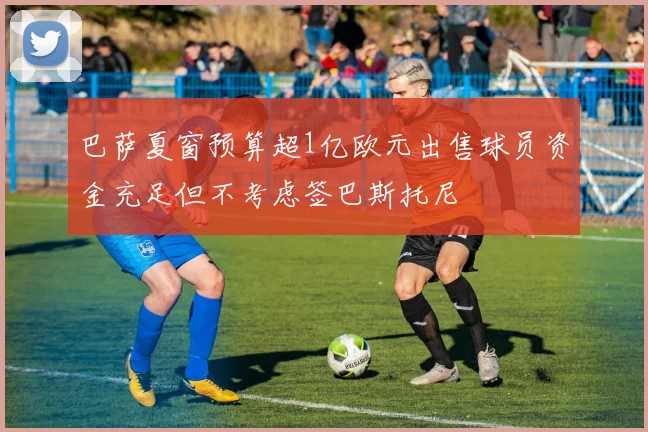 巴萨夏窗预算超1亿欧元出售球员资金充足但不考虑签巴斯托尼