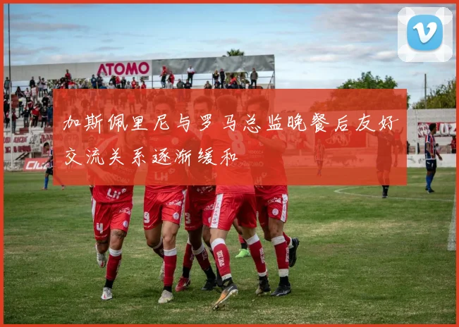 加斯佩里尼与罗马总监晚餐后友好交流关系逐渐缓和
