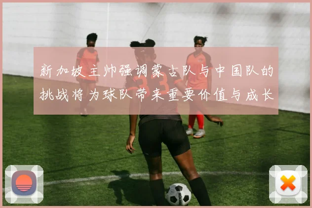 新加坡主帅强调蒙古队与中国队的挑战将为球队带来重要价值与成长机会