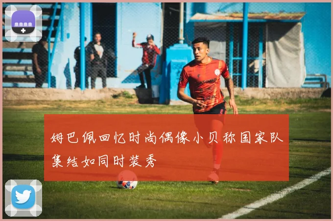 姆巴佩回忆时尚偶像小贝称国家队集结如同时装秀