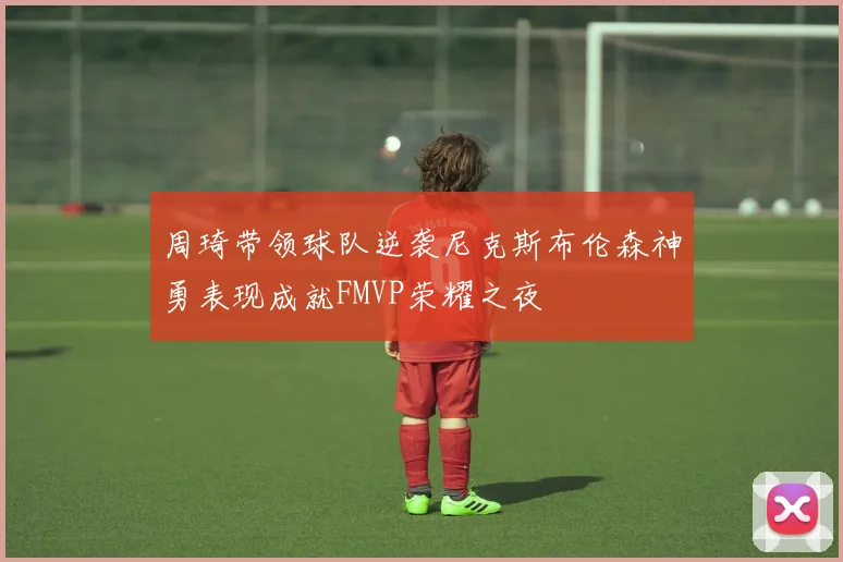 周琦带领球队逆袭尼克斯布伦森神勇表现成就FMVP荣耀之夜