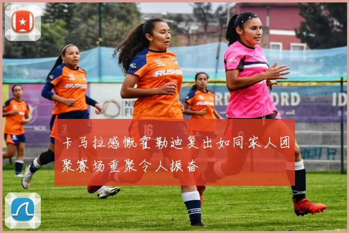 卡马拉感慨霍勒迪复出如同家人团聚赛场重聚令人振奋