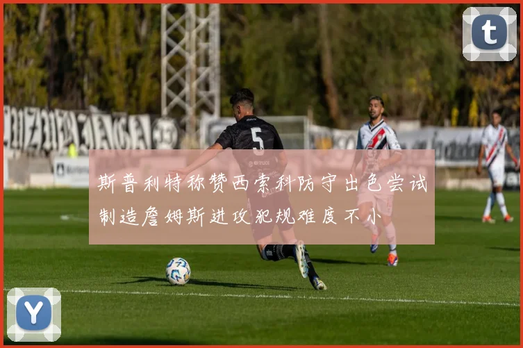 斯普利特称赞西索科防守出色尝试制造詹姆斯进攻犯规难度不小