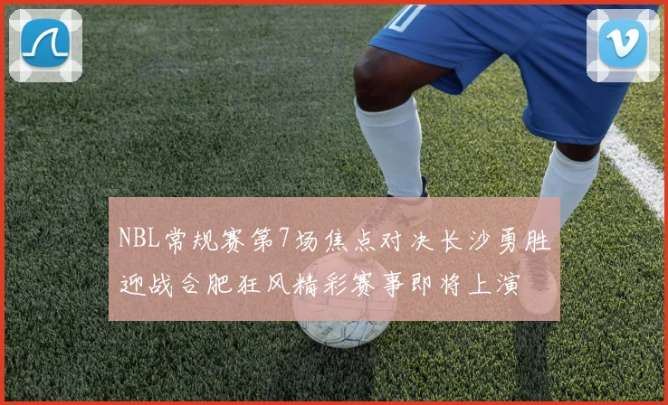 NBL常规赛第7场焦点对决长沙勇胜迎战合肥狂风精彩赛事即将上演