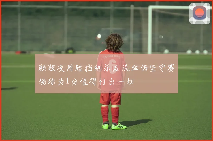 颜骏凌用脸挡绝杀后流血仍坚守赛场称为1分值得付出一切